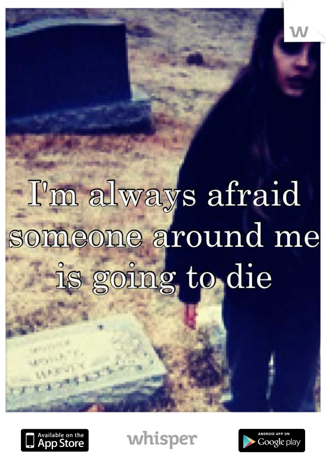 I'm always afraid someone around me is going to die