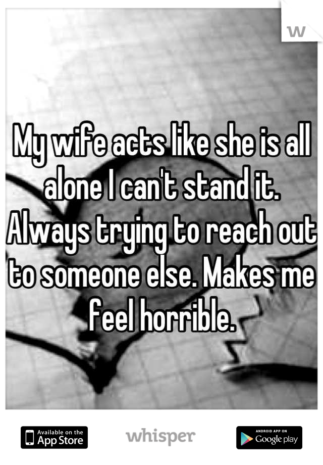 My wife acts like she is all alone I can't stand it. Always trying to reach out to someone else. Makes me feel horrible.