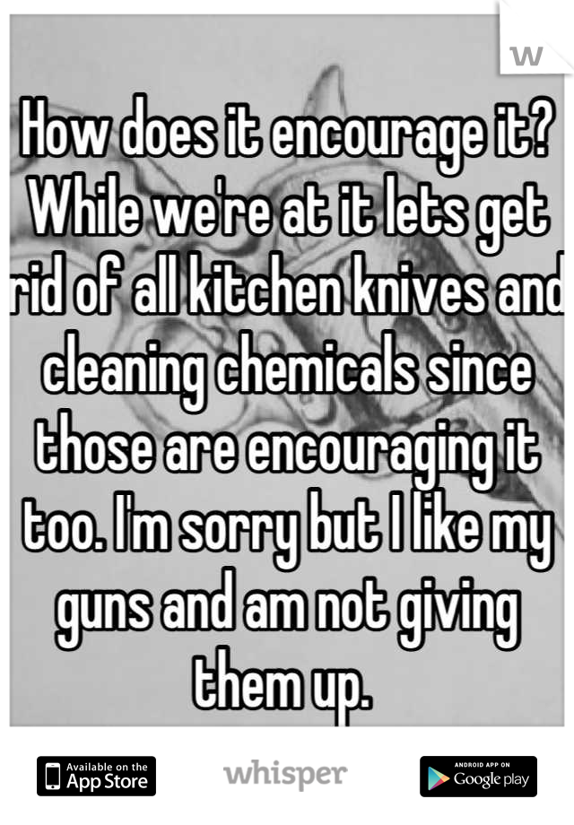 How does it encourage it? While we're at it lets get rid of all kitchen knives and cleaning chemicals since those are encouraging it too. I'm sorry but I like my guns and am not giving them up. 