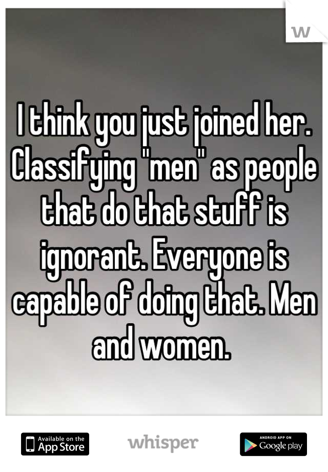 I think you just joined her. Classifying "men" as people that do that stuff is ignorant. Everyone is capable of doing that. Men and women. 