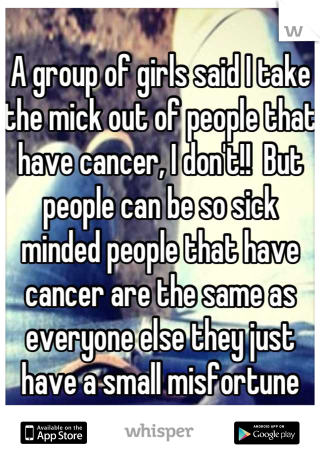 A group of girls said I take the mick out of people that have cancer, I don't!!  But people can be so sick minded people that have cancer are the same as everyone else they just have a small misfortune