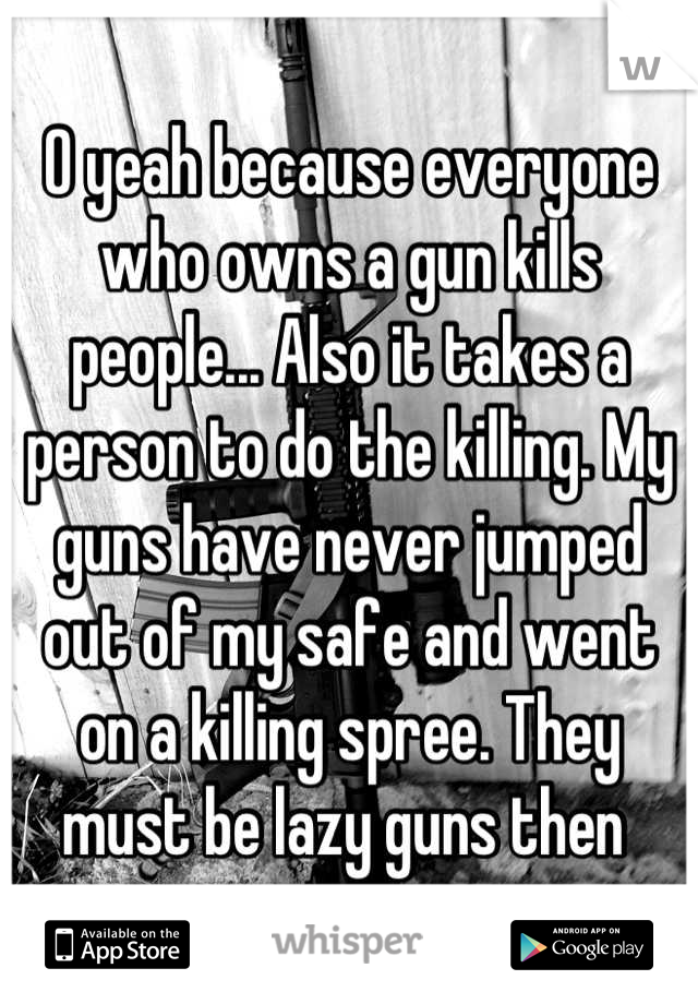 O yeah because everyone who owns a gun kills people... Also it takes a person to do the killing. My guns have never jumped out of my safe and went on a killing spree. They must be lazy guns then 