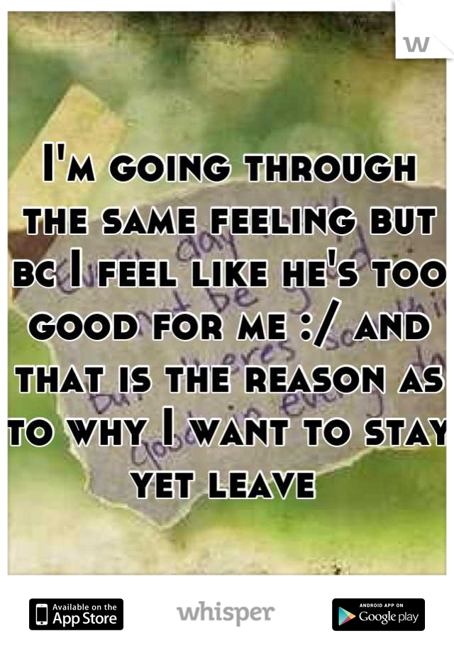 I'm going through the same feeling but bc I feel like he's too good for me :/ and that is the reason as to why I want to stay yet leave 