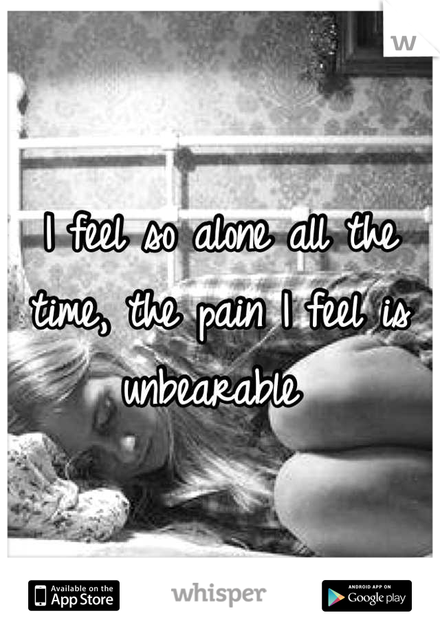 I feel so alone all the time, the pain I feel is unbearable 