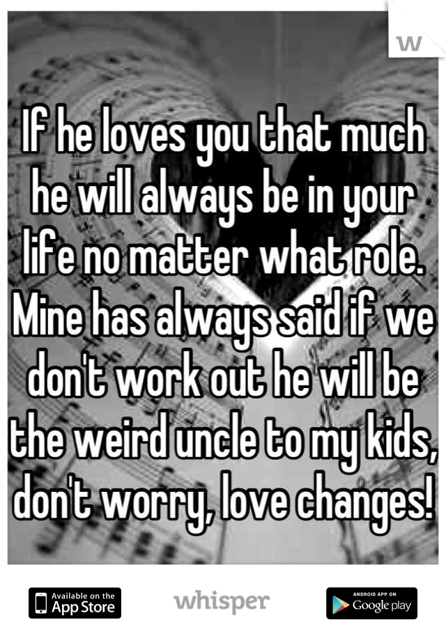 If he loves you that much he will always be in your life no matter what role. Mine has always said if we don't work out he will be the weird uncle to my kids, don't worry, love changes!