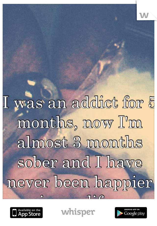 I was an addict for 5 months, now I'm almost 3 months sober and I have never been happier in my life. 