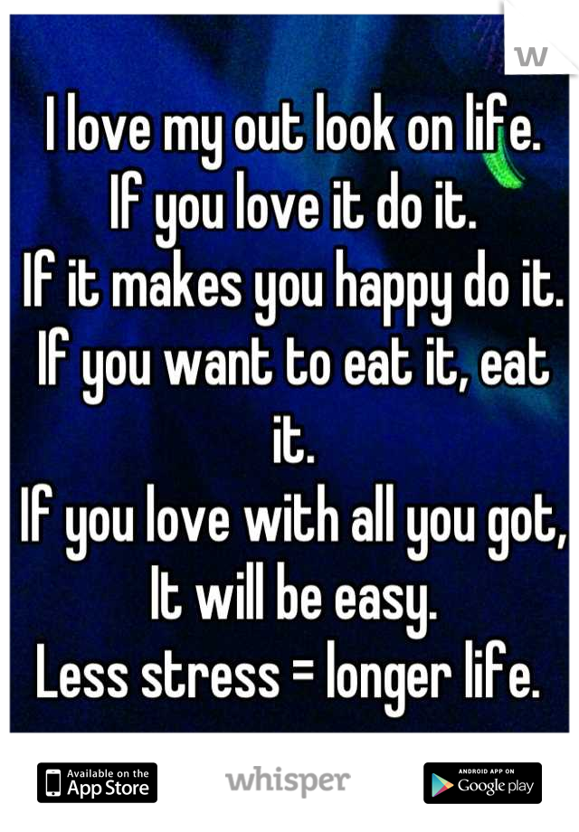 I love my out look on life. 
If you love it do it. 
If it makes you happy do it. 
If you want to eat it, eat it. 
If you love with all you got,
It will be easy. 
Less stress = longer life. 
