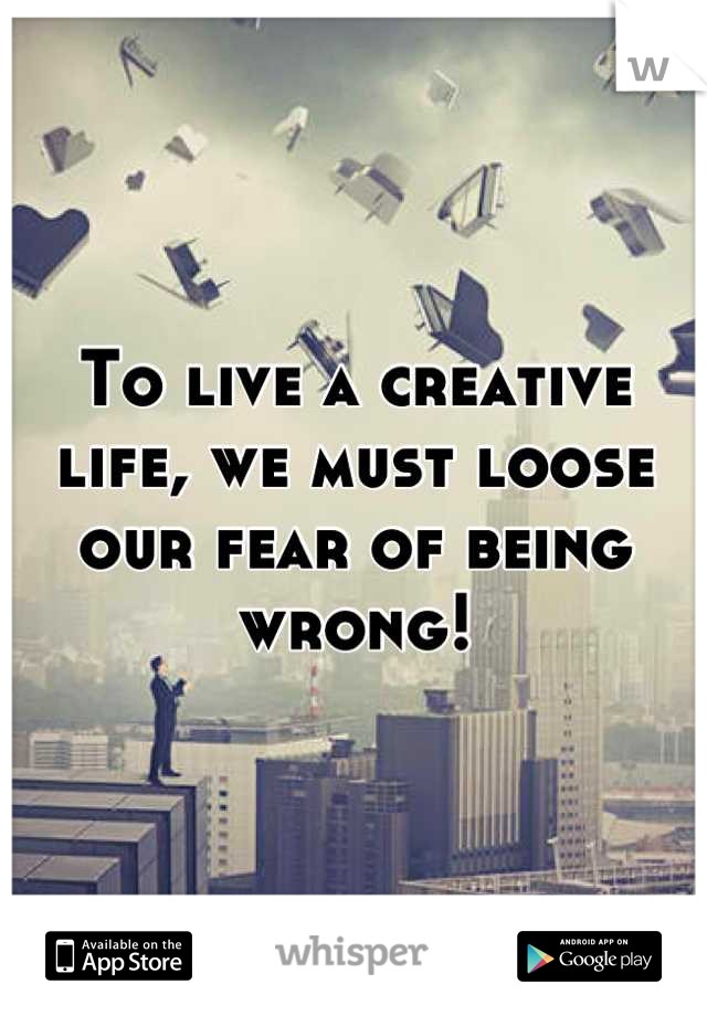 To live a creative life, we must loose our fear of being wrong!