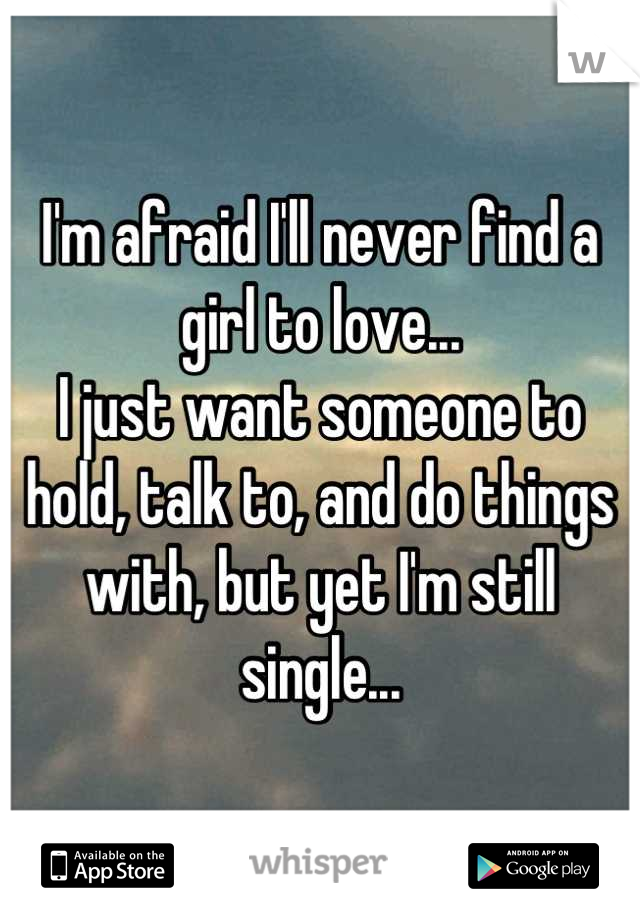 I'm afraid I'll never find a girl to love...
I just want someone to hold, talk to, and do things with, but yet I'm still single...