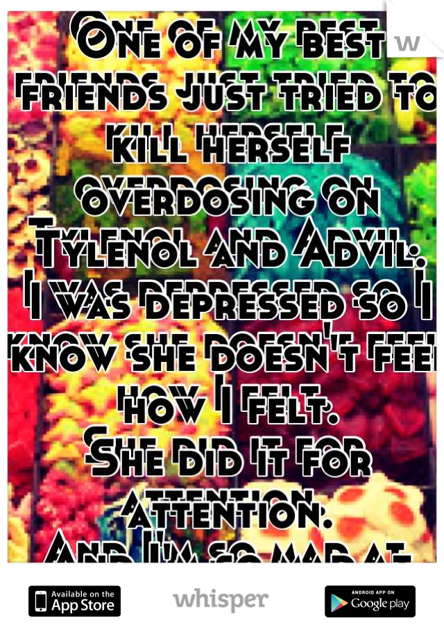 One of my best friends just tried to kill herself overdosing on Tylenol and Advil. 
I was depressed so I know she doesn't feel how I felt. 
She did it for attention. 
And I'm so mad at her. 