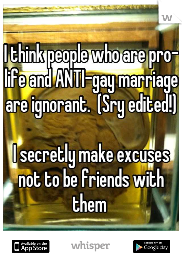 I think people who are pro-life and ANTI-gay marriage are ignorant.  (Sry edited!)

I secretly make excuses  not to be friends with them 