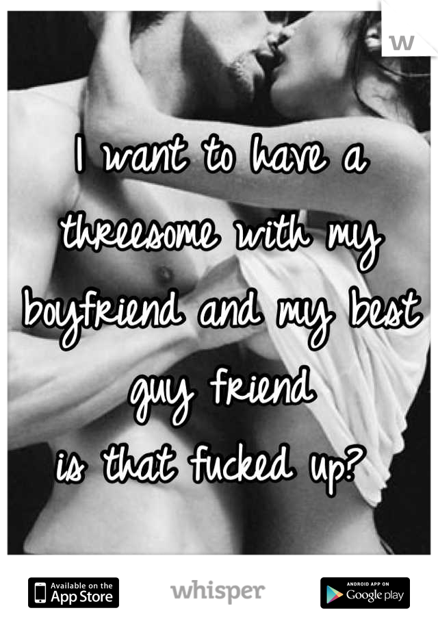 I want to have a threesome with my boyfriend and my best guy friend
is that fucked up? 