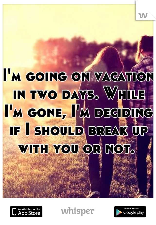 I'm going on vacation in two days. While I'm gone, I'm deciding if I should break up with you or not. 