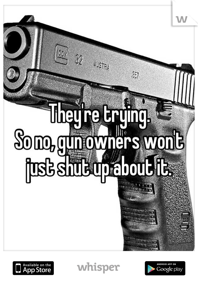 They're trying.
So no, gun owners won't just shut up about it.