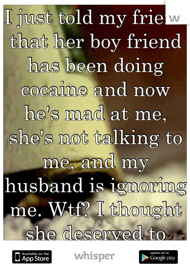 I just told my friend that her boy friend has been doing cocaine and now he's mad at me, she's not talking to me, and my husband is ignoring me. Wtf? I thought she deserved to know..