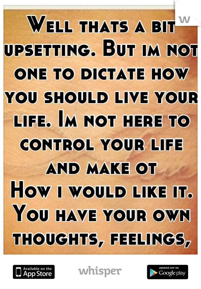 Well thats a bit upsetting. But im not one to dictate how you should live your life. Im not here to control your life and make ot
How i would like it. You have your own thoughts, feelings, ideas.