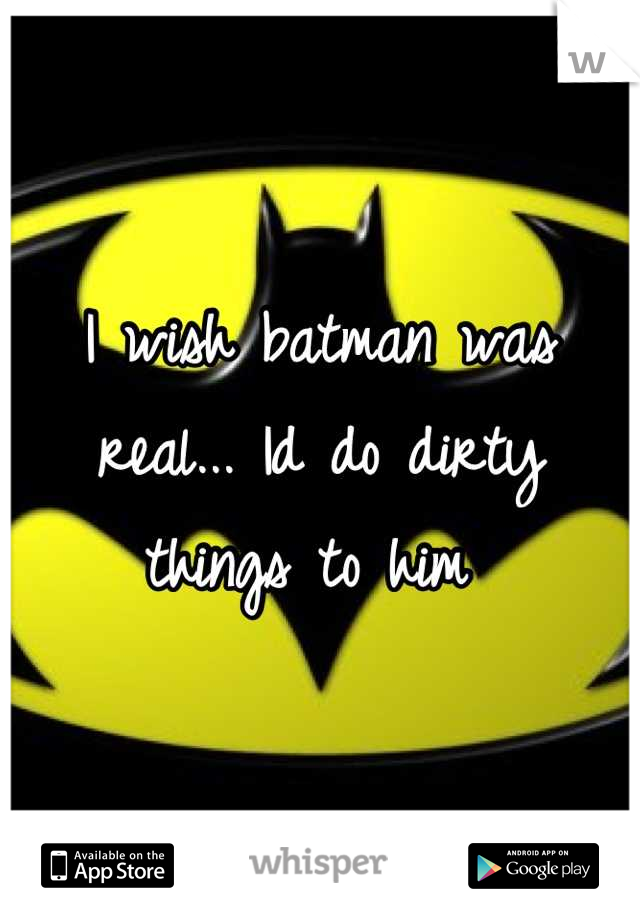 I wish batman was real... Id do dirty things to him 