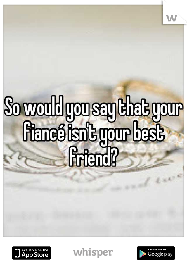 So would you say that your fiancé isn't your best friend?