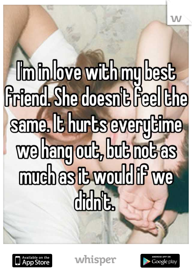 I'm in love with my best friend. She doesn't feel the same. It hurts everytime we hang out, but not as much as it would if we didn't. 