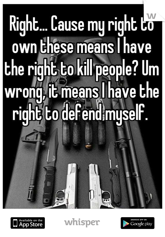 Right... Cause my right to own these means I have the right to kill people? Um wrong, it means I have the right to defend myself. 