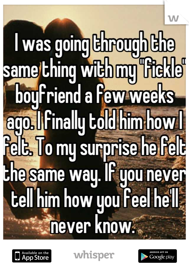 I was going through the same thing with my "fickle" boyfriend a few weeks ago. I finally told him how I felt. To my surprise he felt the same way. If you never tell him how you feel he'll never know. 