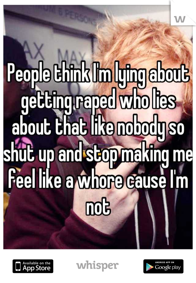 People think I'm lying about getting raped who lies about that like nobody so shut up and stop making me feel like a whore cause I'm not