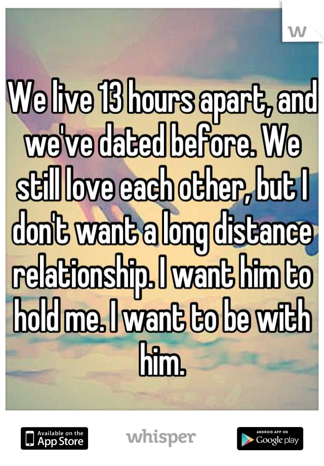 We live 13 hours apart, and we've dated before. We still love each other, but I don't want a long distance relationship. I want him to hold me. I want to be with him.