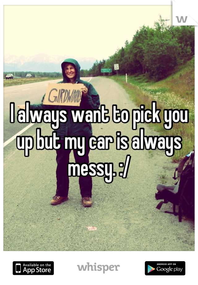 I always want to pick you up but my car is always messy. :/