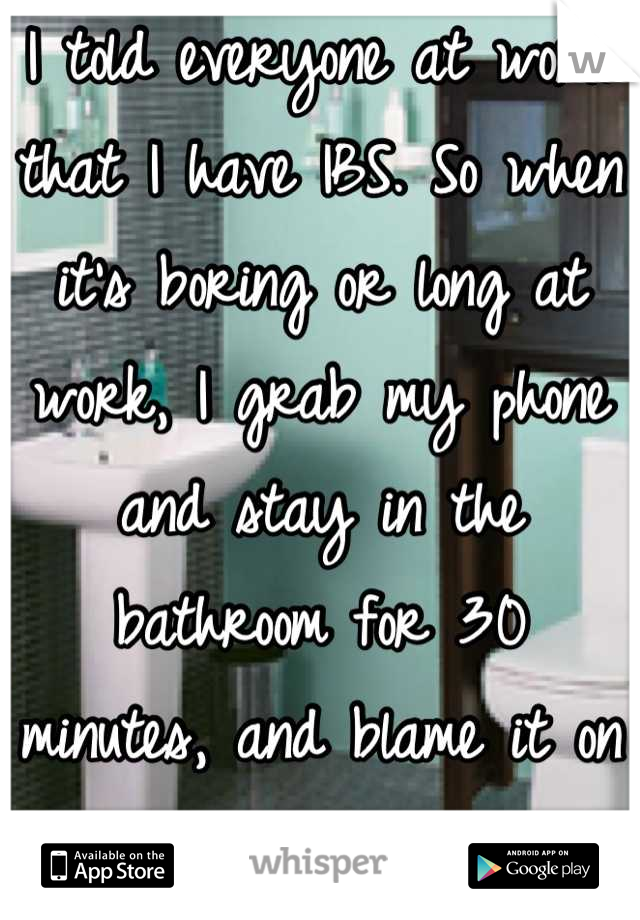 I told everyone at work that I have IBS. So when it's boring or long at work, I grab my phone and stay in the bathroom for 30 minutes, and blame it on the IBS!!