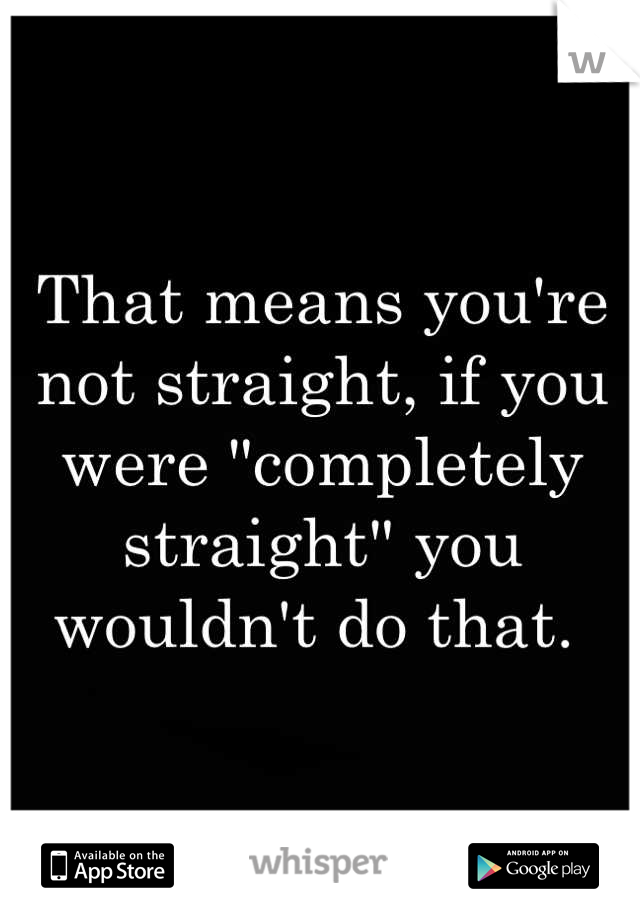 That means you're not straight, if you were "completely straight" you wouldn't do that. 