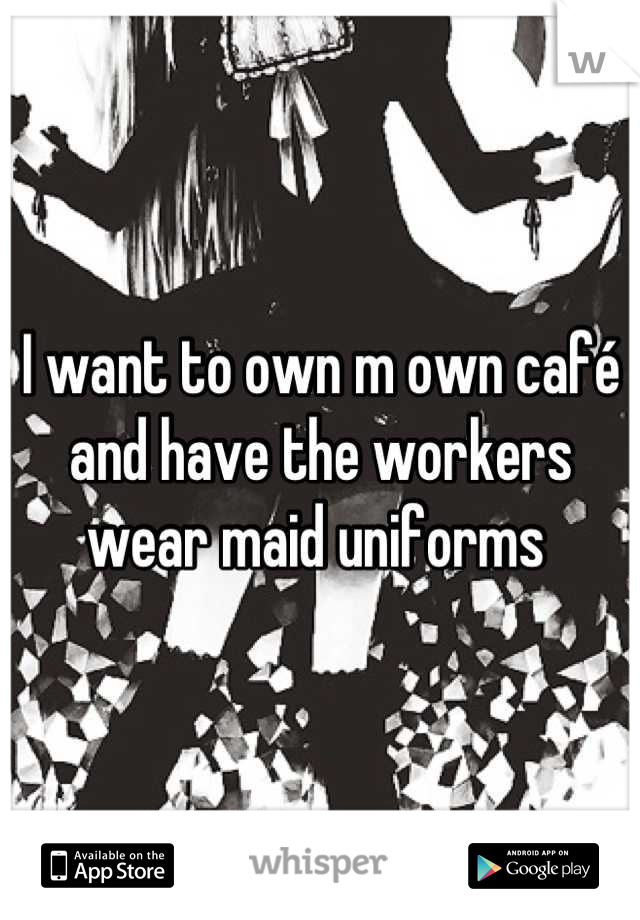 I want to own m own café and have the workers wear maid uniforms 