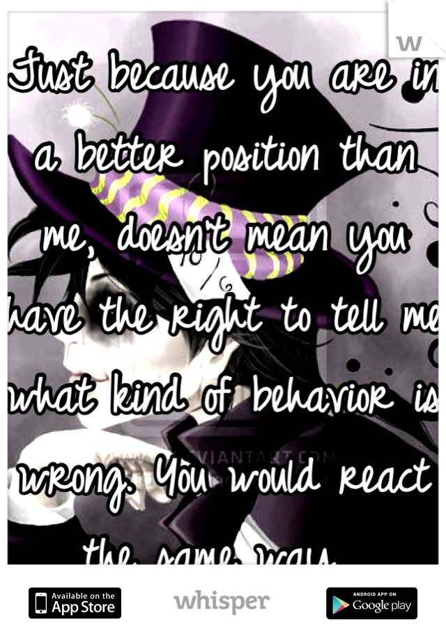 Just because you are in a better position than me, doesn't mean you have the right to tell me what kind of behavior is wrong. You would react the same way. 