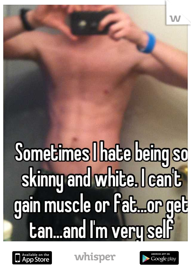 Sometimes I hate being so skinny and white. I can't gain muscle or fat...or get tan...and I'm very self conscious of it 