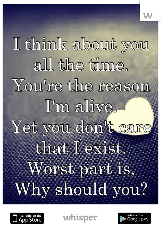 I think about you all the time.
You're the reason I'm alive.
Yet you don't care that I exist. 
Worst part is,
Why should you?