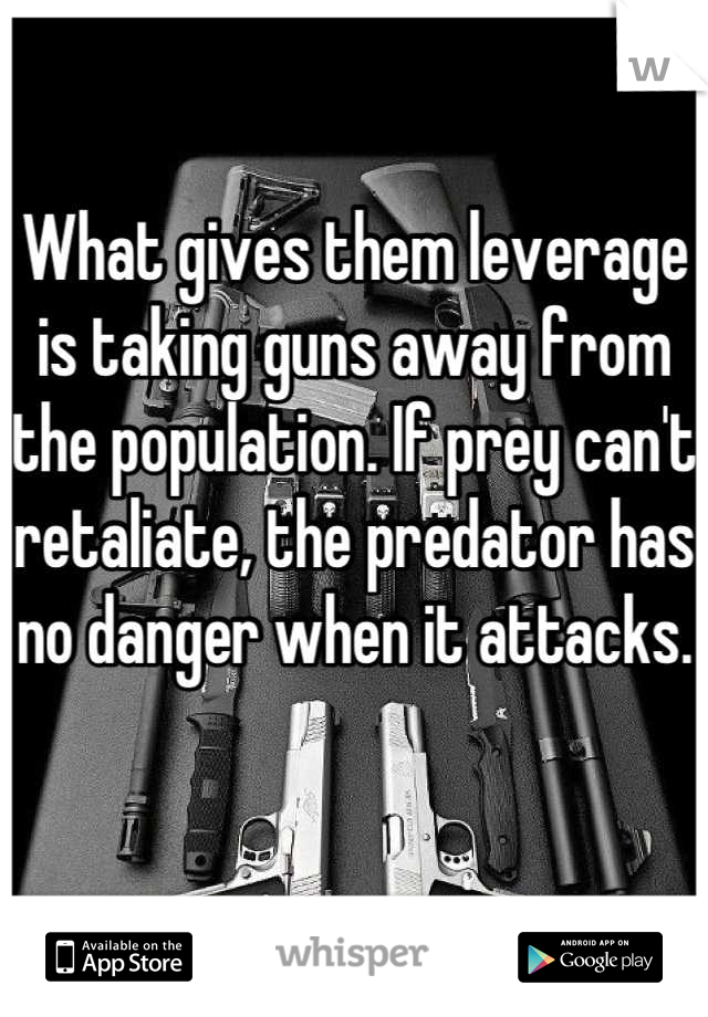 What gives them leverage is taking guns away from the population. If prey can't retaliate, the predator has no danger when it attacks.