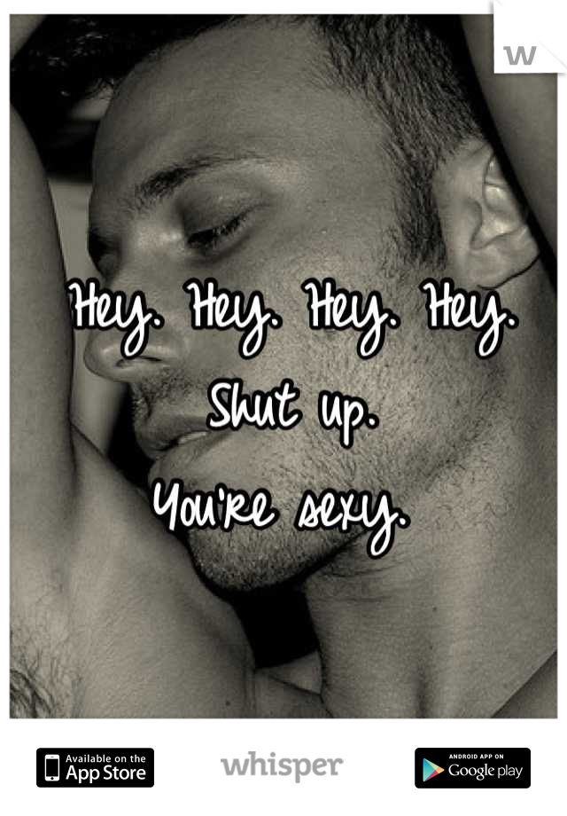 Hey. Hey. Hey. Hey. 
Shut up.
You're sexy. 