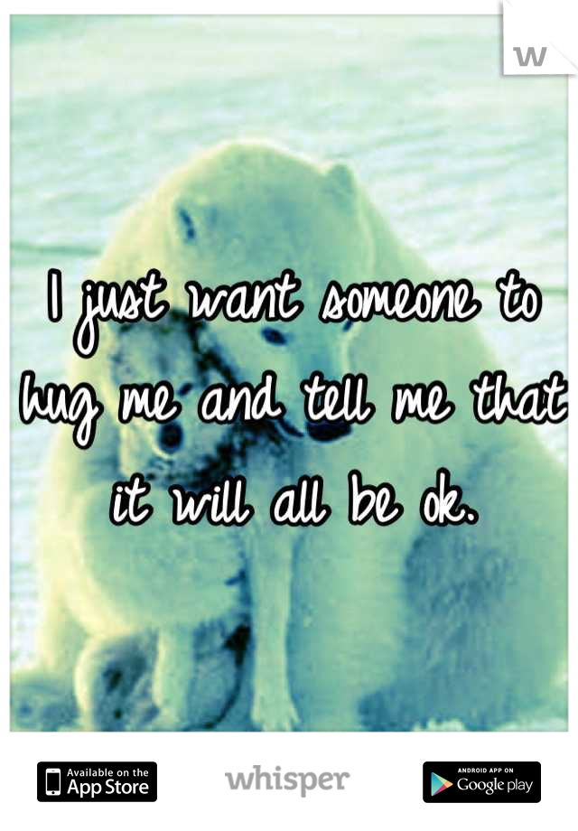 I just want someone to hug me and tell me that it will all be ok.