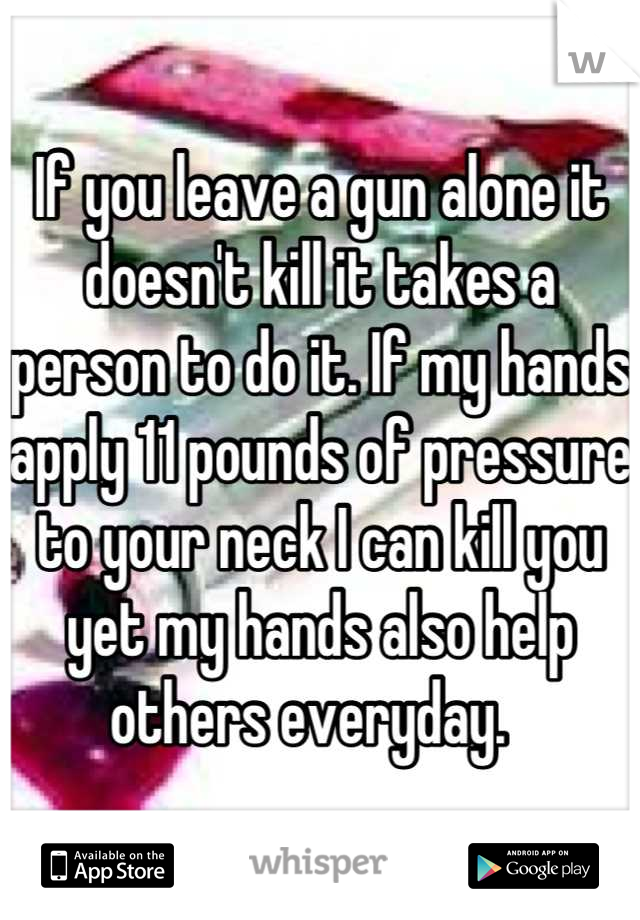 If you leave a gun alone it doesn't kill it takes a person to do it. If my hands apply 11 pounds of pressure to your neck I can kill you yet my hands also help others everyday.  