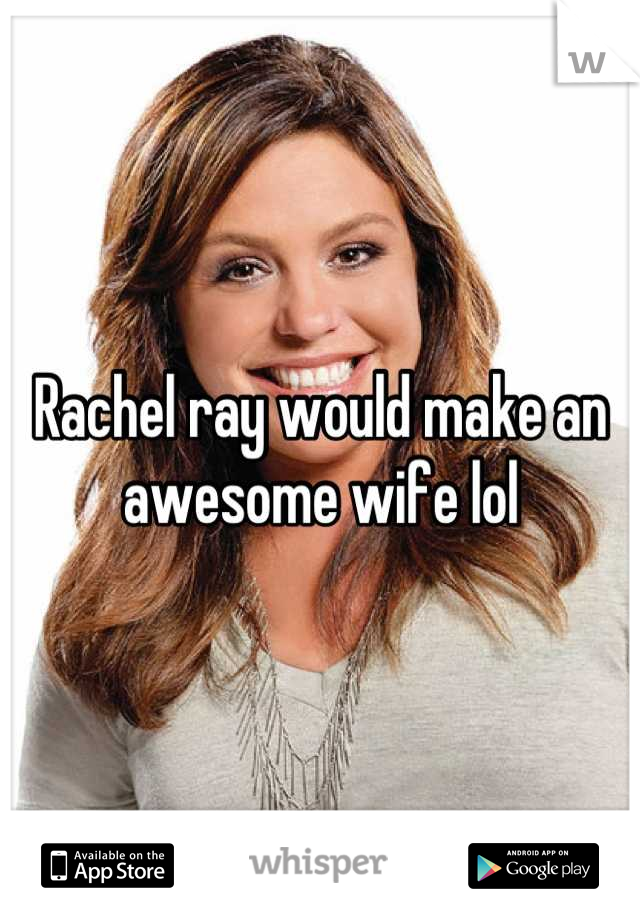 Rachel ray would make an awesome wife lol