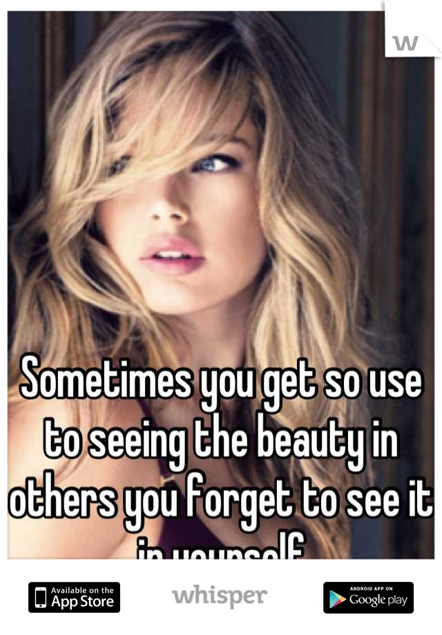 Sometimes you get so use to seeing the beauty in others you forget to see it in yourself