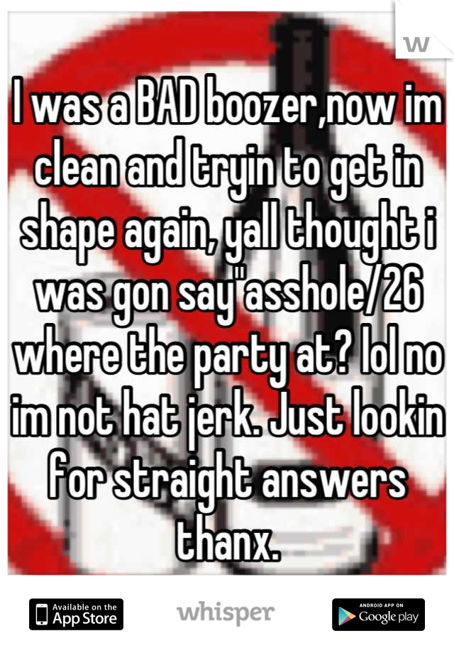 I was a BAD boozer,now im clean and tryin to get in shape again, yall thought i was gon say"asshole/26 where the party at? lol no im not hat jerk. Just lookin for straight answers thanx.