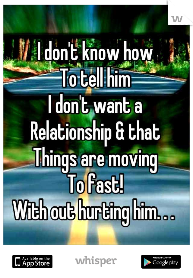 I don't know how 
To tell him 
I don't want a
Relationship & that
Things are moving
To fast!
With out hurting him. . . 