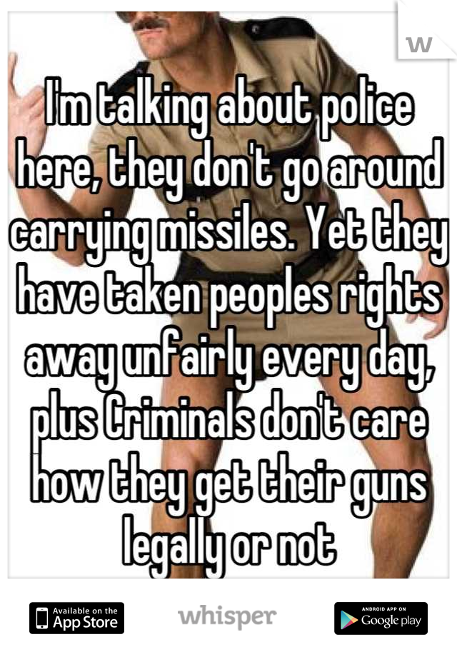 I'm talking about police here, they don't go around carrying missiles. Yet they have taken peoples rights away unfairly every day, plus Criminals don't care how they get their guns legally or not