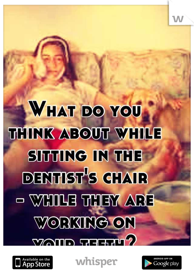 What do you 
think about while 
sitting in the
dentist's chair 
- while they are 
working on 
your teeth?