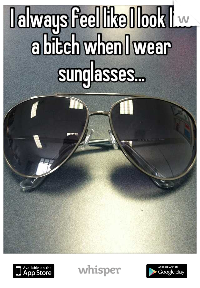 I always feel like I look like 
a bitch when I wear sunglasses...