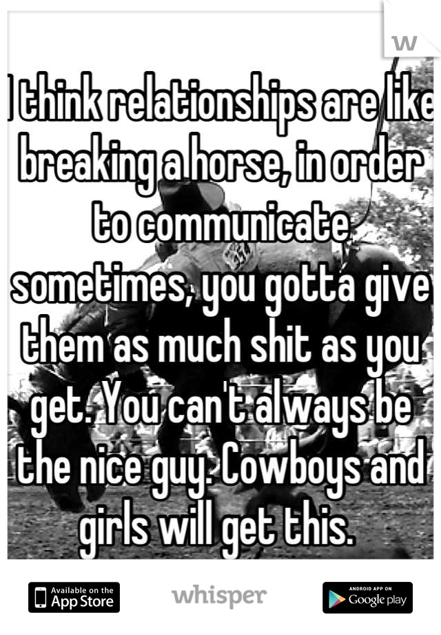 I think relationships are like breaking a horse, in order to communicate sometimes, you gotta give them as much shit as you get. You can't always be the nice guy. Cowboys and girls will get this. 