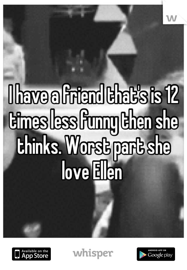 I have a friend that's is 12 times less funny then she thinks. Worst part she love Ellen 