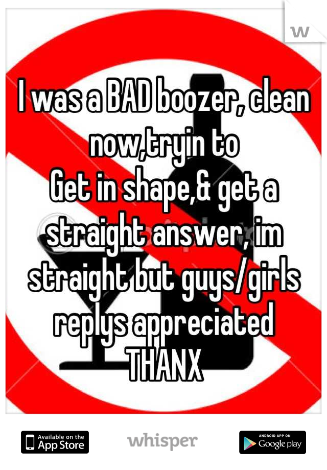 I was a BAD boozer, clean now,tryin to
Get in shape,& get a straight answer, im straight but guys/girls replys appreciated
THANX