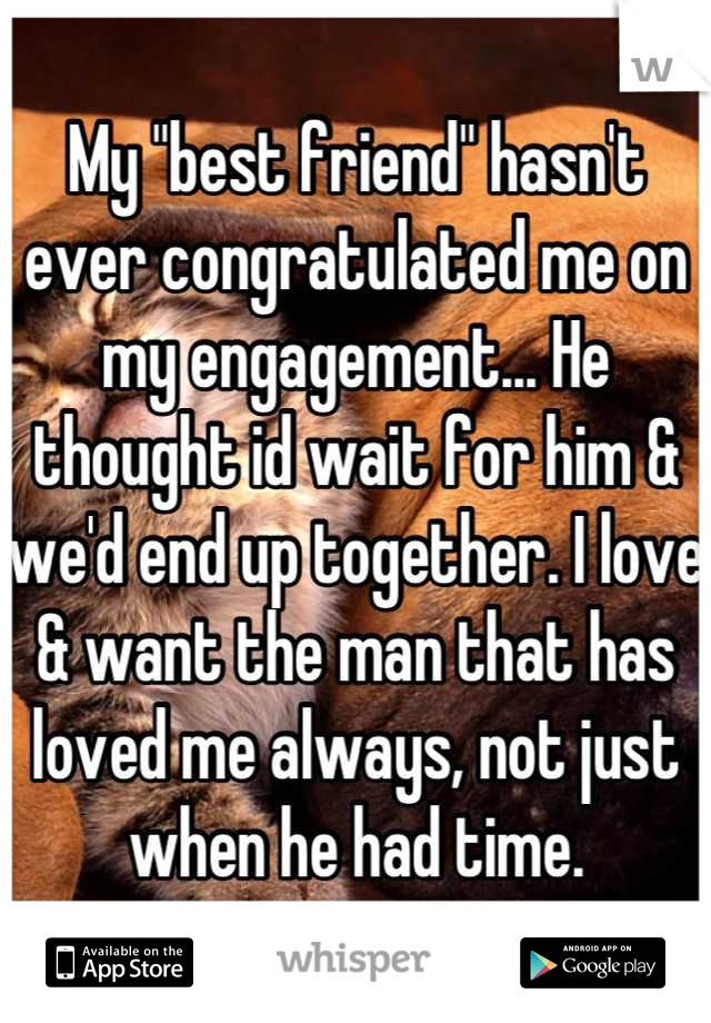 My "best friend" hasn't ever congratulated me on my engagement... He thought id wait for him & we'd end up together. I love & want the man that has loved me always, not just when he had time.