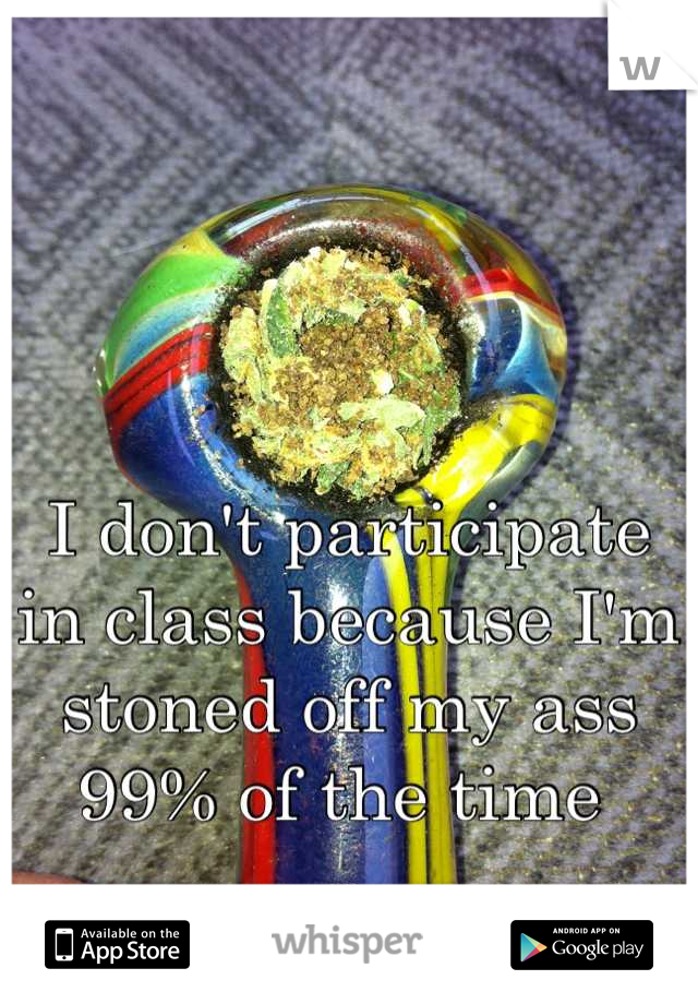 I don't participate in class because I'm stoned off my ass 99% of the time 